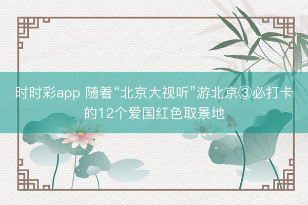 時時彩app 隨著“北京大視聽”游北京③必打卡的12個愛國紅色取景地