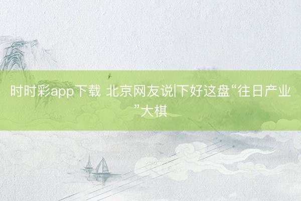 時時彩app下載 北京網友說|下好這盤“往日產業”大棋