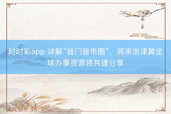 時時彩app 詳解“皆門皆市圈”,將來京津冀全球辦事資源將共建分享