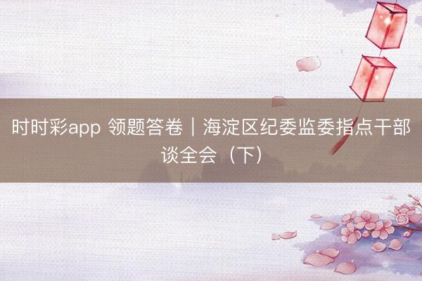 時(shí)時(shí)彩app 領(lǐng)題答卷｜海淀區(qū)紀(jì)委監(jiān)委指點(diǎn)干部談全會(huì)（下）