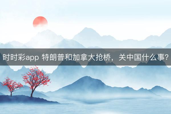 時時彩app 特朗普和加拿大搶橋，關中國什么事？