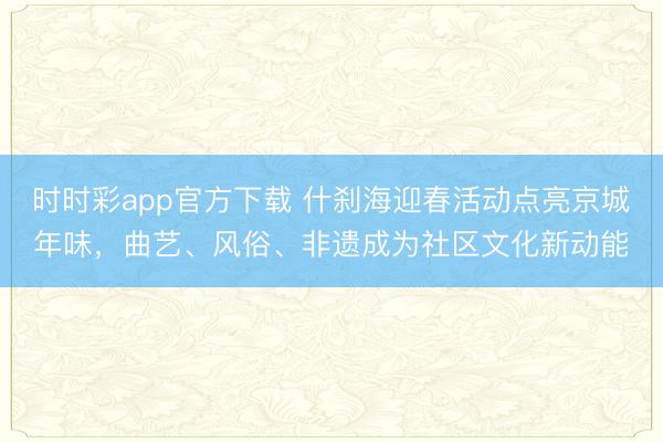 時(shí)時(shí)彩app官方下載 什剎海迎春活動(dòng)點(diǎn)亮京城年味，曲藝、風(fēng)俗、非遺成為社區(qū)文化新動(dòng)能