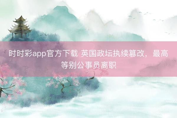 時時彩app官方下載 英國政壇執續篡改,最高等別公事員離職