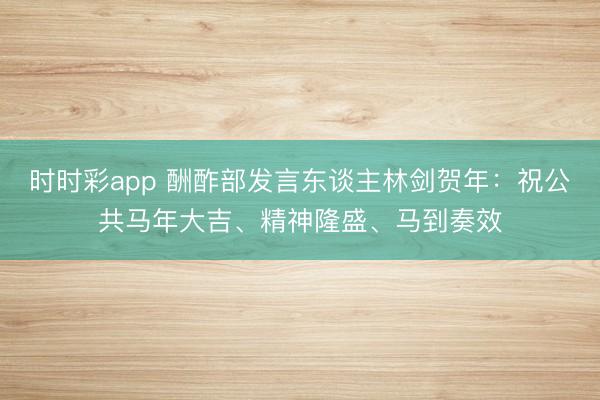 時時彩app 酬酢部發言東談主林劍賀年:祝公共馬年大吉、精神隆盛、馬到奏效