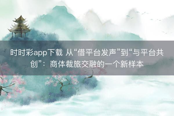 時時彩app下載 從“借平臺發聲”到“與平臺共創”:商體裁旅交融的一個新樣本