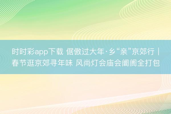 時時彩app下載 倨傲過大年·鄉“親”京郊行|春節逛京郊尋年味 風尚燈會廟會阛阓全打包