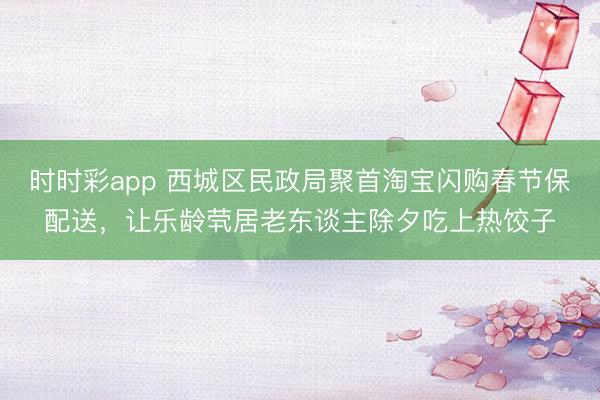 時時彩app 西城區民政局聚首淘寶閃購春節保配送，讓樂齡煢居老東談主除夕吃上熱餃子