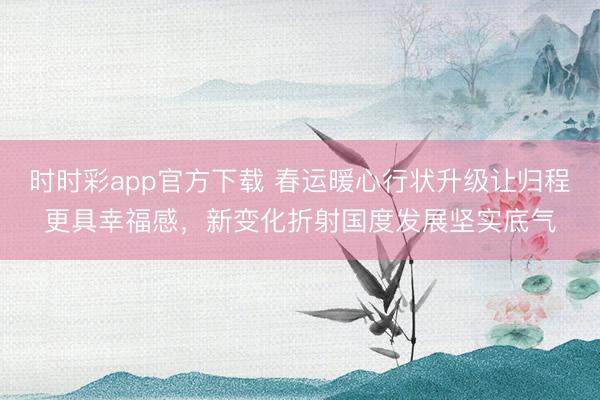 時時彩app官方下載 春運暖心行狀升級讓歸程更具幸福感,新變化折射國度發展堅實底氣