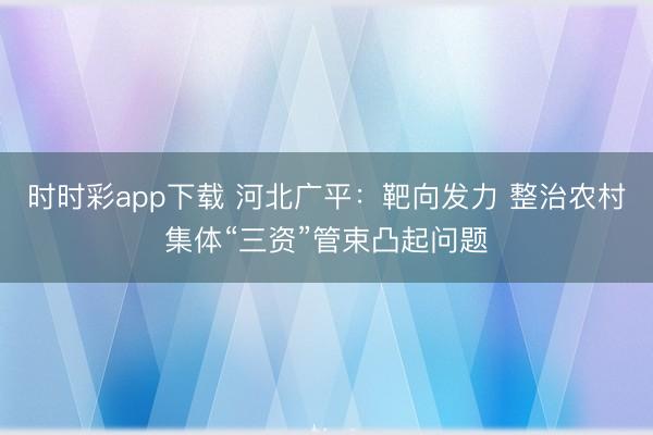 時時彩app下載 河北廣平：靶向發力 整治農村集體“三資”管束凸起問題