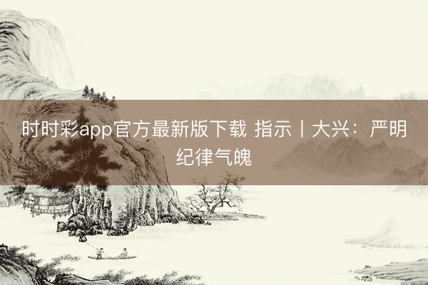 時時彩app官方最新版下載 指示丨大興：嚴(yán)明紀(jì)律氣魄