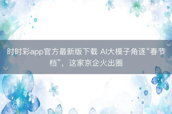時時彩app官方最新版下載 AI大模子角逐“春節檔”，這家京企火出圈