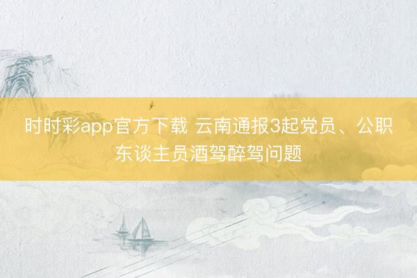 時時彩app官方下載 云南通報3起黨員、公職東談主員酒駕醉駕問題