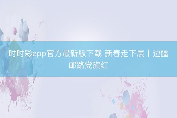 時(shí)時(shí)彩app官方最新版下載 新春走下層丨邊疆郵路黨旗紅