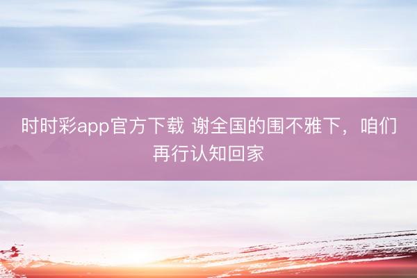 時時彩app官方下載 謝全國的圍不雅下，咱們再行認知回家