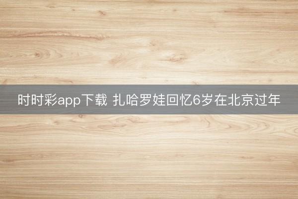 時(shí)時(shí)彩app下載 扎哈羅娃回憶6歲在北京過(guò)年