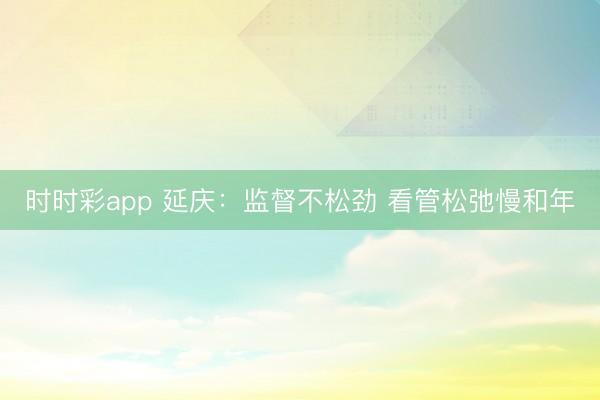 時時彩app 延慶：監督不松勁 看管松弛慢和年