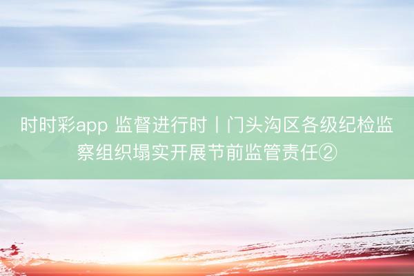 時時彩app 監(jiān)督進行時丨門頭溝區(qū)各級紀檢監(jiān)察組織塌實開展節(jié)前監(jiān)管責任②