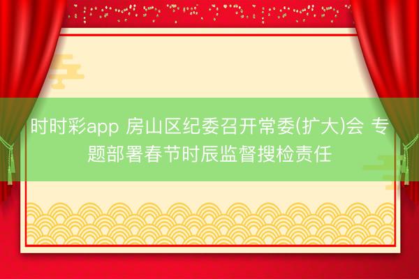 時時彩app 房山區紀委召開常委(擴大)會 專題部署春節時辰監督搜檢責任