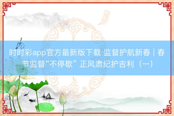 時時彩app官方最新版下載 監督護航新春 | 春節監督“不停歇” 正風肅紀護吉利(一)