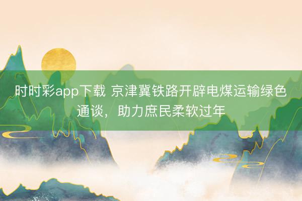 時時彩app下載 京津冀鐵路開辟電煤運輸綠色通談，助力庶民柔軟過年
