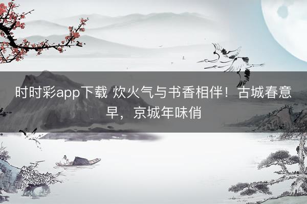 時時彩app下載 炊火氣與書香相伴!古城春意早,京城年味俏