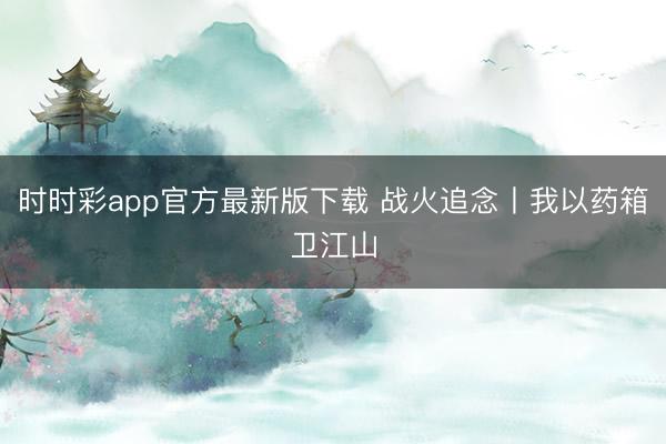 時時彩app官方最新版下載 戰(zhàn)火追念丨我以藥箱衛(wèi)江山