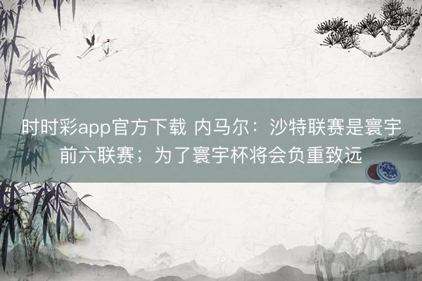 時(shí)時(shí)彩app官方下載 內(nèi)馬爾：沙特聯(lián)賽是寰宇前六聯(lián)賽；為了寰宇杯將會(huì)負(fù)重致遠(yuǎn)