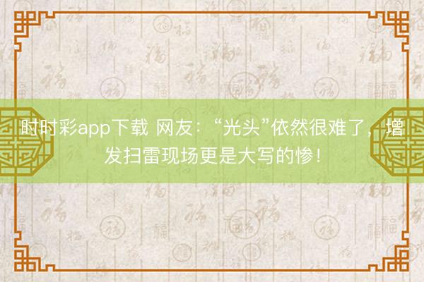 時(shí)時(shí)彩app下載 網(wǎng)友:“光頭”依然很難了,增發(fā)掃雷現(xiàn)場(chǎng)更是大寫的慘!