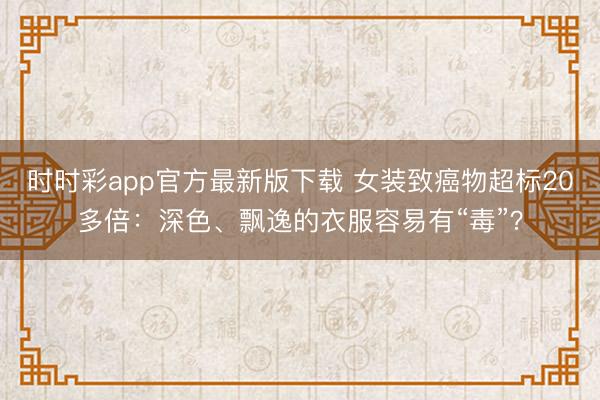 時時彩app官方最新版下載 女裝致癌物超標20多倍:深色、飄逸的衣服容易有“毒”?