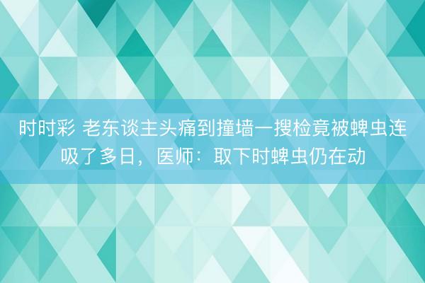 時(shí)時(shí)彩 老東談主頭痛到撞墻一搜檢竟被蜱蟲(chóng)連吸了多日,醫(yī)師:取下時(shí)蜱蟲(chóng)仍在動(dòng)