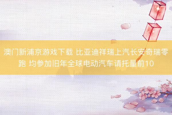 澳門新浦京游戲下載 比亞迪祥瑞上汽長(zhǎng)安奇瑞零跑 均參加舊年全球電動(dòng)汽車請(qǐng)托量前10