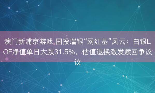 澳門新浦京游戲 國投瑞銀“網紅基”風云：白銀LOF凈值單日大跌31.5%，估值退換激發贖回爭議