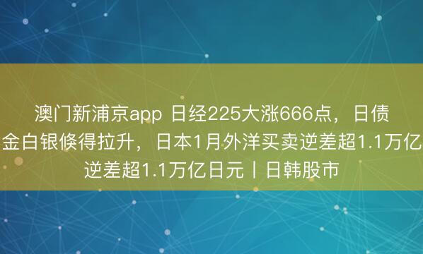 澳門新浦京app 日經225大漲666點，日債收益率下降，黃金白銀倏得拉升，日本1月外洋買賣逆差超1.1萬億日元丨日韓股市