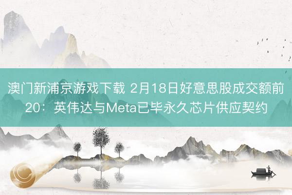 澳門新浦京游戲下載 2月18日好意思股成交額前20：英偉達(dá)與Meta已畢永久芯片供應(yīng)契約