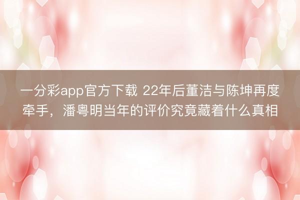 一分彩app官方下載 22年后董潔與陳坤再度牽手，潘粵明當年的評價究竟藏著什么真相