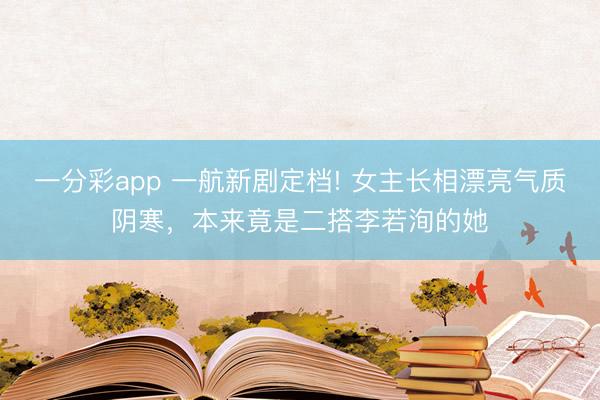 一分彩app 一航新劇定檔! 女主長(zhǎng)相漂亮氣質(zhì)陰寒，本來(lái)竟是二搭李若洵的她