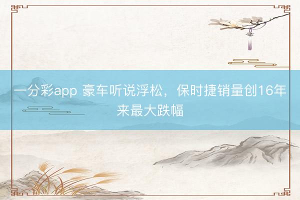 一分彩app 豪車聽(tīng)說(shuō)浮松，保時(shí)捷銷量創(chuàng)16年來(lái)最大跌幅