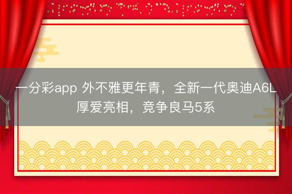 一分彩app 外不雅更年青，全新一代奧迪A6L厚愛亮相，競爭良馬5系