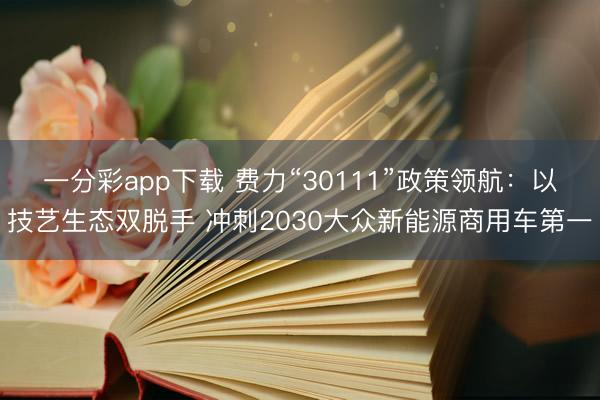 一分彩app下載 費力“30111”政策領航：以技藝生態雙脫手 沖刺2030大眾新能源商用車第一