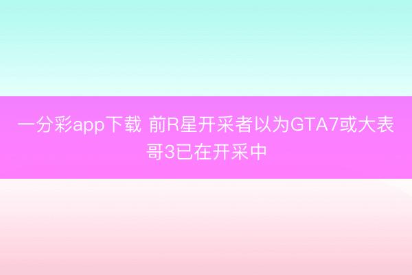 一分彩app下載 前R星開(kāi)采者以為GTA7或大表哥3已在開(kāi)采中