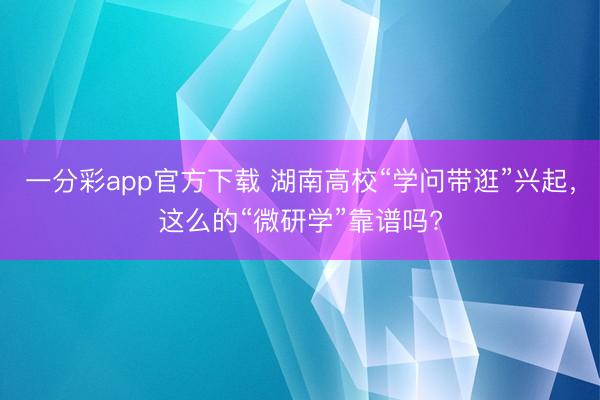 一分彩app官方下載 湖南高?！皩W問帶逛”興起，這么的“微研學”靠譜嗎?