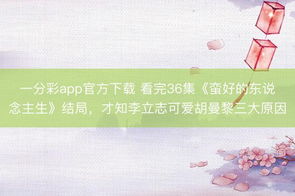 一分彩app官方下載 看完36集《蠻好的東說念主生》結局，才知李立志可愛胡曼黎三大原因