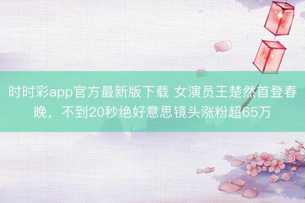 時(shí)時(shí)彩app官方最新版下載 女演員王楚然首登春晚，不到20秒絕好意思鏡頭漲粉超65萬(wàn)