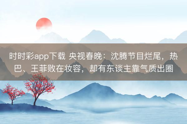 時時彩app下載 央視春晚:沈騰節(jié)目爛尾,熱巴、王菲敗在妝容,卻有東談主靠氣質(zhì)出圈