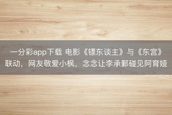 一分彩app下載 電影《鏢東談主》與《東宮》聯動，網友敬愛小楓，念念讓李承鄞碰見阿育婭