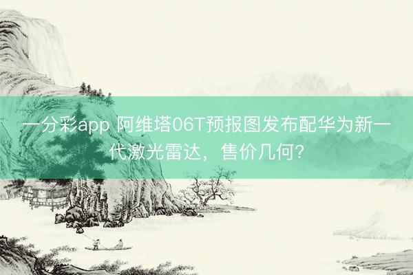 一分彩app 阿維塔06T預(yù)報(bào)圖發(fā)布配華為新一代激光雷達(dá)，售價(jià)幾何?