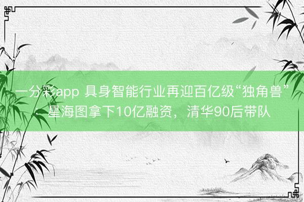 一分彩app 具身智能行業(yè)再迎百億級(jí)“獨(dú)角獸”：星海圖拿下10億融資，清華90后帶隊(duì)