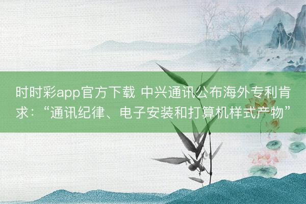 時(shí)時(shí)彩app官方下載 中興通訊公布海外專利肯求:“通訊紀(jì)律、電子安裝和打算機(jī)樣式產(chǎn)物”