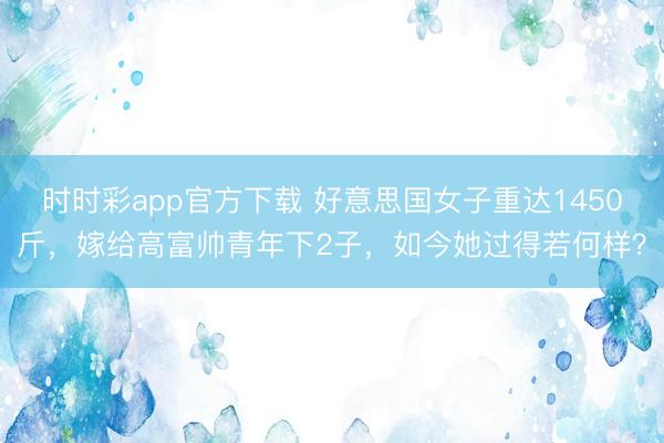 時時彩app官方下載 好意思國女子重達(dá)1450斤,嫁給高富帥青年下2子,如今她過得若何樣?