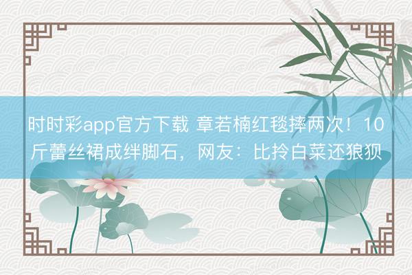 時時彩app官方下載 章若楠紅毯摔兩次！10斤蕾絲裙成絆腳石，網(wǎng)友：比拎白菜還狼狽